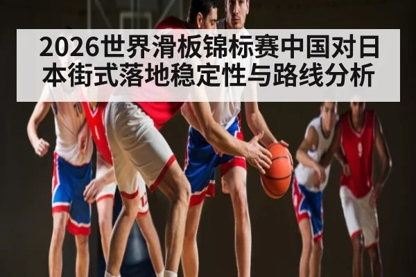 2026世界滑板锦标赛中国对日本街式落地稳定性与路线分析