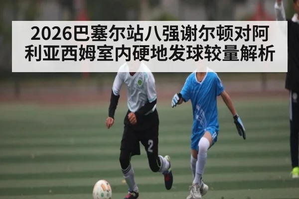 2026巴塞尔站八强谢尔顿对阿利亚西姆室内硬地发球较量解析